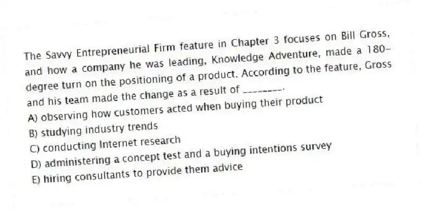 The Savvy Entrepreneurial Firm feature in Chapter 3 focuses on Bill Gross, and how a company he was leading, Knowledge Adventure, made a 180-degree turn on the positioning of a product. According to the feature, Gross and his team made the change as a result of ________.
A) observing how customers acted when buying their product
B) studying industry trends
C) conducting Internet research
D) administering a concept test and a buying intentions survey
E) hiring consultants to provide them advice