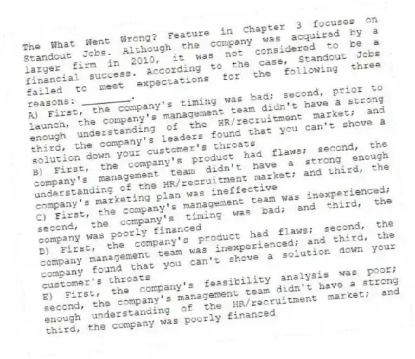 The What Went Wrong? Feature in Chapter 3 focuses on Standout Jobs. Although the company was acquired by a larger firm in 2010, it was not considered to be a financial success. According to the case, Standout Jobs failed to meet expectations for the following three reasons: ________.
A) First, the company's timing was bad; second, prior to launch, the company's management team didn't have a strong enough understanding of the HR/recruitment market; and third, the company's leaders found that you can't shove a solution down your customer's throats
B) First, the company's product had flaws; second, the company's management team didn't have a strong enough understanding of the HR/recruitment market; and third, the company's marketing plan was ineffective
C) First, the company's management team was inexperienced; second, the company's timing was bad; and third, the company was poorly financed
D) First, the company's product had flaws; second, the company management team was inexperienced; and third, the company found that you can't shove a solution down your customer's throats
E) First, the company's feasibility analysis was poor; second, the company's management team didn't have a strong enough understanding of the HR/recruitment market; and third, the company was poorly financed