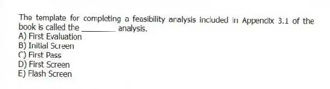 The template for completing a feasibility analysis included in Appendix 3.1 of the book is called the ________ analysis.
A) First Evaluation
B) Initial Screen
C) First Pass
D) First Screen
E) Flash Screen