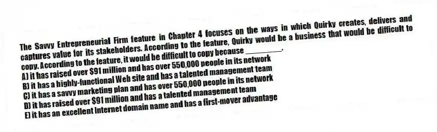 The Savvy Entrepreneurial Firm feature in Chapter 4 focuses on the ways in which Quirky creates, delivers and captures value for its stakeholders. According to the feature, Quirky would be a business that would be difficult to copy. According to the feature, it would be difficult to copy because ________.
A) it has raised over $91 million and has over 550,000 people in its network
B) it has a highly-functional Web site and has a talented management team
C) it has a savvy marketing plan and has over 550,000 people in its network
D) it has raised over $91 million and has a talented management team
E) it has an excellent Internet domain name and has a first-mover advantage