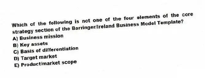Which of the following is not one of the four elements of the core strategy section of the Barringer/Ireland Business Model Template?
A) Business mission
B) Key assets
C) Basis of differentiation
D) Target market
E) Product/market scope