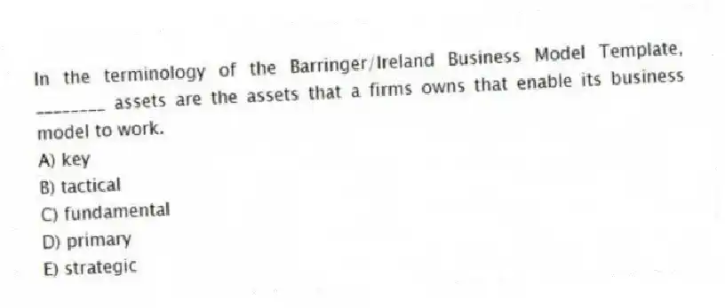 In the terminology of the Barringer/Ireland Business Model Template, ________ assets are the assets that a firms owns that enable its business model to work.
A) key
B) tactical
C) fundamental
D) primary
E) strategic