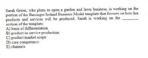Sarah Green, who plans to open a garden and lawn business, is working on the portion of the Barringer/Ireland Business Model template that focuses on how her products and services will be produced. Sarah is working on the ________ section of the template.
A) basis of differentiation
B) product/or service production
C) product/market scope
D) core competency
E) channels