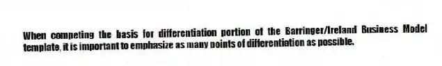 When competing the basis for differentiation portion of the Barringer/Ireland Business Model template, it is important to emphasize as many points of differentiation as possible.
