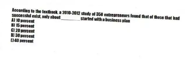 According to the textbook, a 2010-2012 study of 350 entrepreneurs found that of those that had successful exist, only about ________ started with a business plan
A) 10 percent
B) 15 percent
C) 20 percent
D) 30 percent
E) 40 percent