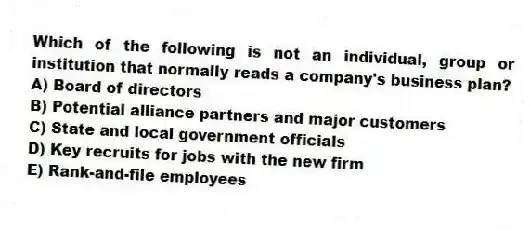 Which of the following is not an individual, group or institution that normally reads a company's business plan?
A) Board of directors
B) Potential alliance partners and major customers
C) State and local government officials
D) Key recruits for jobs with the new firm
E) Rank-and-file employees