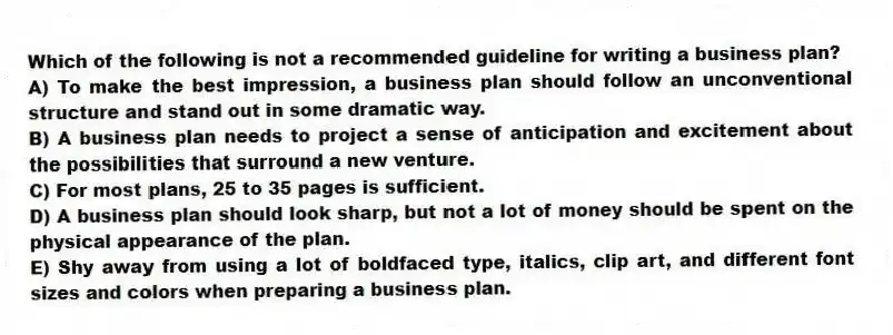 Which of the following is not a recommended guideline for writing a business plan?
A) To make the best impression, a business plan should follow an unconventional structure and stand out in some dramatic way.
B) A business plan needs to project a sense of anticipation and excitement about the possibilities that surround a new venture.
C) For most plans, 25 to 35 pages is sufficient.
D) A business plan should look sharp, but not a lot of money should be spent on the physical appearance of the plan.
E) Shy away from using a lot of boldfaced type, italics, clip art, and different font sizes and colors when preparing a business plan.