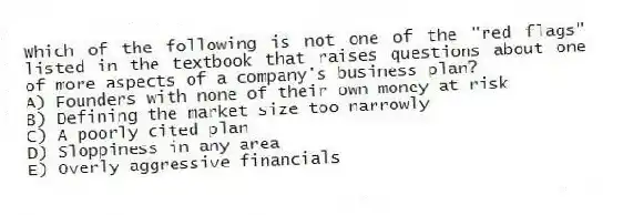 Which of the following is not one of the "red flags" listed in the textbook that raises questions about one of more aspects of a company's business plan?
A) Founders with none of their own money at risk
B) Defining the market size too narrowly
C) A poorly cited plan
D) Sloppiness in any area
E) Overly aggressive financials
