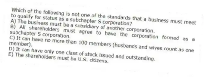 Which of the following is not one of the standards that a business must meet to qualify for status as a subchapter S corporation?
A) The business must be a subsidiary of another corporation.
B) All shareholders must agree to have the corporation formed as a subchapter S corporation.
C) It can have no more than 100 members (husbands and wives count as one member).
D) It can have only one class of stock issued and outstanding.
E) The shareholders must be U.S. citizens.