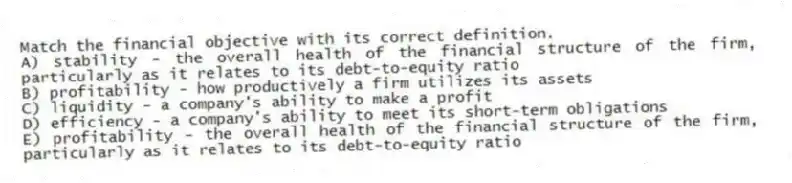 Match the financial objective with its correct definition.
A) stability - the overall health of the financial structure of the firm, particularly as it relates to its debt-to-equity ratio
B) profitability - how productively a firm utilizes its assets
C) liquidity - a company's ability to make a profit
D) efficiency - a company's ability to meet its short-term obligations
E) profitability - the overall health of the financial structure of the firm, particularly as it relates to its debt-to-equity ratio