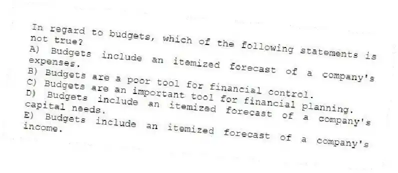 In regard to budgets, which of the following statements is not true?
A) Budgets include an itemized forecast of a company's expenses.
B) Budgets are a poor tool for financial control.
C) Budgets are an important tool for financial planning.
D) Budgets include an itemized forecast of a company's capital needs.
E) Budgets include an itemized forecast of a company's income.