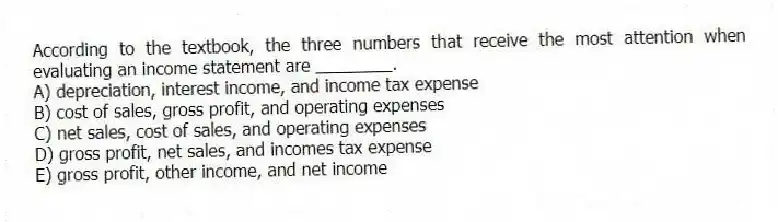 According to the textbook, the three numbers that receive the most attention when evaluating an income statement are ________.
A) depreciation, interest income, and income tax expense
B) cost of sales, gross profit, and operating expenses
C) net sales, cost of sales, and operating expenses
D) gross profit, net sales, and incomes tax expense
E) gross profit, other income, and net income