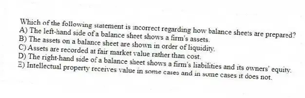 Which of the following statement is incorrect regarding how balance sheets are prepared?
A) The left-hand side of a balance sheet shows a firm's assets.
B) The assets on a balance sheet are shown in order of liquidity.
C) Assets are recorded at fair market value rather than cost.
D) The right-hand side of a balance sheet shows a firm's liabilities and its owners' equity.
E) Intellectual property receives value in some cases and in some cases it does not.