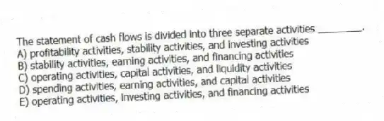 The statement of cash flows is divided into three separate activities ________.
A) profitability activities, stability activities, and investing activities
B) stability activities, earning activities, and financing activities
C) operating activities, capital activities, and liquidity activities
D) spending activities, earning activities, and capital activities
E) operating activities, investing activities, and financing activities