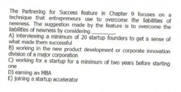 The Partnering for Success feature in Chapter 9 focuses on a technique that entrepreneurs use to overcome the liabilities of newness. The suggestion made by the feature is to overcome the liabilities of newness by considering ________.
A) interviewing a minimum of 20 startup founders to get a sense of what made them successful
B) working in the new product development or corporate innovation division of a major corporation
C) working for a startup for a minimum of two years before starting one
D) earning an MBA
E) joining a startup accelerator
