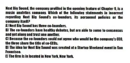 Next Big Sound, the company profiled in the opening feature of Chapter 9, is a music analytics company. Which of the following statements in incorrect regarding Next Big Sound's co-founders, its personnel policies or the company itself?
A) Next Big Sound has three co-founders.
B) The co-founders have healthy debates, but are able to come to consensus and get along and trust one another.
C) Because the co-founders could not agree who would be the company's CEO, the three share the title of co-CEOs.
D) The idea for Next Big Sound was created at a Startup Weekend event in San Francisco.
E) The firm is in located in New York, New York.