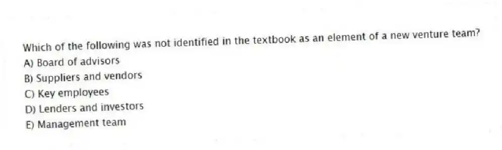 Which of the following was not identified in the textbook as an element of a new venture team?
A) Board of advisors
B) Suppliers and vendors
C) Key employees
D) Lenders and investors
E) Management team