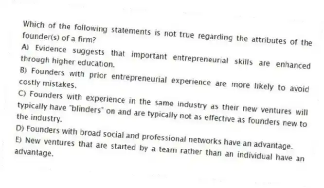 Which of the following statements is not true regarding the attributes of the founder(s) of a firm?
A) Evidence suggests that important entrepreneurial skills are enhanced through higher education.
B) Founders with prior entrepreneurial experience are more likely to avoid costly mistakes.
C) Founders with experience in the same industry as their new ventures will typically have "blinders" on and are typically not as effective as founders new to the industry.
D) Founders with broad social and professional networks have an advantage.
E) New ventures that are started by a team rather than an individual have an advantage.
