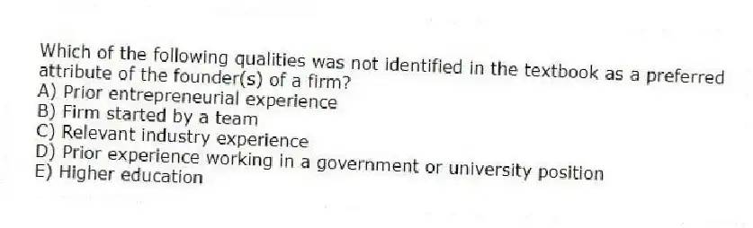Which of the following qualities was not identified in the textbook as a preferred attribute of the founder(s) of a firm?
A) Prior entrepreneurial experience
B) Firm started by a team
C) Relevant industry experience
D) Prior experience working in a government or university position
E) Higher education