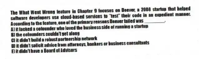 The What Went Wrong feature in Chapter 9 focuses on Deever, a 2008 startup that helped software developers use cloud-based services to "test" their code in an expedient manner. According to the feature, one of the primary reasons Deever failed was ________.
A) it lacked a cofounder who loved the business side of running a startup
B) the cofounders couldn't get along
C) it didn't build a robust partnership network
D) it didn't solicit advice from attorneys, bankers or business consultants
E) it didn't have a Board of Advisors