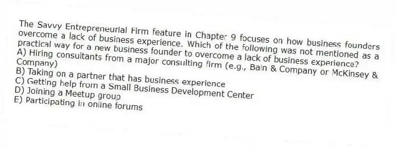 The Savvy Entrepreneurial Firm feature in Chapter 9 focuses on how business founders overcome a lack of business experience. Which of the following was not mentioned as a practical way for a new business founder to overcome a lack of business experience?
A) Hiring consultants from a major consulting firm (e.g., Bain & Company or McKinsey & Company)
B) Taking on a partner that has business experience
C) Getting help from a Small Business Development Center
D) Joining a Meetup group
E) Participating in online forums