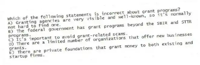 Which of the following statements is incorrect about grant programs?
A) Granting agencies are very visible and well-known, so it's normally not hard to find one.
B) The federal government has grant programs beyond the SBIR and STTR programs.
C) It's important to avoid grant-related scams.
D) There are a limited number of organizations that offer new businesses grants.
E) There are private foundations that grant money to both existing and startup firms.