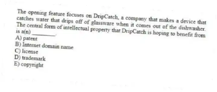 The opening feature focuses on DripCatch, a company that makes a device that catches water that drips off of glassware when it comes out of the dishwasher. The central form of intellectual property that DripCatch is hoping to benefit from is a(n) ________.
A) patent
B) Internet domain name
C) license
D) trademark
E) copyright