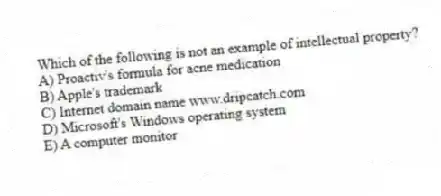 Which of the following is not an example of intellectual property?
A) Proactiv's formula for acne medication
B) Apple's trademark
C) Internet domain name www.dripcatch.com
D) Microsoft's Windows operating system
E) A computer monitor