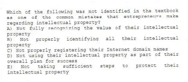 Which of the following was not identified in the textbook as one of the common mistakes that entrepreneurs make regarding intellectual property?
A) Not fully recognizing the value of their intellectual property
B) Not properly identifying all their intellectual property
C) Not properly registering their Internet domain names
D) Not using their intellectual property as part of their overall plan for success
E) Not taking sufficient steps to protect their intellectual property