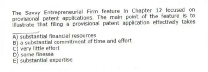 The Savvy Entrepreneurial Firm feature in Chapter 12 focused on provisional patent applications. The main point of the feature is to illustrate that filing a provisional patent application effectively takes ________.
A) substantial financial resources
B) a substantial commitment of time and effort
C) very little effort
D) some finesse
E) substantial expertise