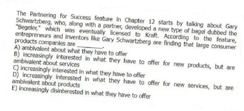 The Partnering for Success feature in Chapter 12 starts by talking about Gary Schwartzberg, who, along with a partner, developed a new type of bagel dubbed the "Begeler," which was eventually licensed to Kraft. According to the feature, entrepreneurs and inventors like Gary Schwartzberg are finding that large consumer products companies are ________.
A) ambivalent about what they have to offer
B) increasingly interested in what they have to offer for new products, but are ambivalent about services
C) increasingly interested in what they have to offer
D) increasingly interested in what they have to offer for new services, but are ambivalent about products
E) increasingly disinterested in what they have to offer