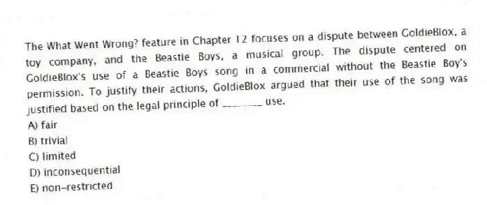 The What Went Wrong? feature in Chapter 12 focuses on a dispute between GoldieBlox, a toy company, and the Beastie Boys, a musical group. The dispute centered on GoldieBlox's use of a Beastie Boys song in a commercial without the Beastie Boy's permission. To justify their actions, GoldieBlox argued that their use of the song was justified based on the legal principle of ________ use.
A) fair
B) trivial
C) limited
D) inconsequential
E) non-restricted