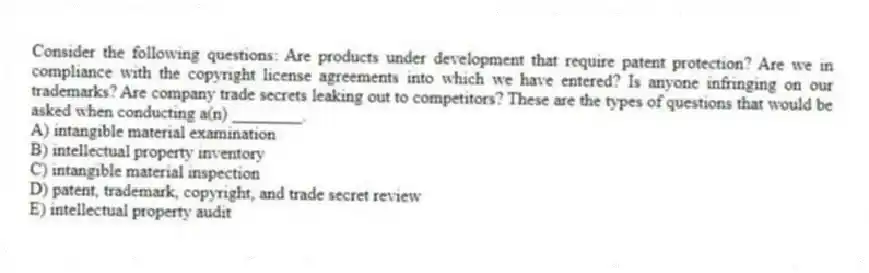 Consider the following questions: Are products under development that require patent protection? Are we in compliance with the copyright license agreements into which we have entered? Is anyone infringing on our trademarks? Are company trade secrets leaking out to competitors? These are the types of questions that would be asked when conducting a(n) ________.
A) intangible material examination
B) intellectual property inventory
C) intangible material inspection
D) patent, trademark, copyright, and trade secret review
E) intellectual property audit