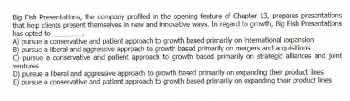 Big Fish Presentations, the company profiled in the opening feature of Chapter 13, prepares presentations that help clients present themselves in new and innovative ways. In regard to growth, Big Fish Presentations has opted to ________.
A) pursue a conservative and patient approach to growth based primarily on international expansion
B) pursue a liberal and aggressive approach to growth based primarily on mergers and acquisitions
C) pursue a conservative and patient approach to growth based primarily on strategic alliances and joint ventures
D) pursue a liberal and aggressive approach to growth based primarily on expanding their product lines
E) pursue a conservative and patient approach to growth based primarily on expanding their product lines