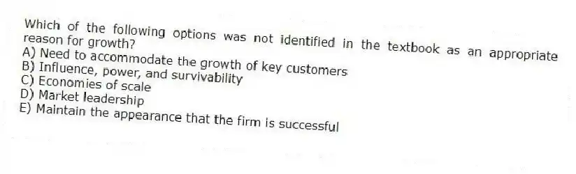 Which of the following options was not identified in the textbook as an appropriate reason for growth?
A) Need to accommodate the growth of key customers
B) Influence, power, and survivability
C) Economies of scale
D) Market leadership
E) Maintain the appearance that the firm is successful