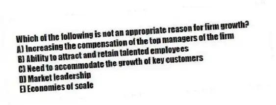 Which of the following is not an appropriate reason for firm growth?
A) Increasing the compensation of the top managers of the firm
B) Ability to attract and retain talented employees
C) Need to accommodate the growth of key customers
D) Market leadership
E) Economies of scale