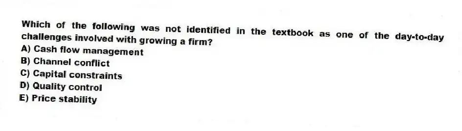 Which of the following was not identified in the textbook as one of the day-to-day challenges involved with growing a firm?
A) Cash flow management
B) Channel conflict
C) Capital constraints
D) Quality control
E) Price stability