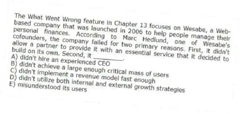 The What Went Wrong feature in Chapter 13 focuses on Wesabe, a Web-based company that was launched in 2006 to help people manage their personal finances. According to Marc Hedlund, one of Wesabe's cofounders, the company failed for two primary reasons. First, it didn't allow a partner to provide it with an essential service that it decided to build on its own. Second, it ________.
A) didn't hire an experienced CEO
B) didn't achieve a large enough critical mass of users
C) didn't implement a revenue model fast enough
D) didn't utilize both internal and external growth strategies
E) misunderstood its users