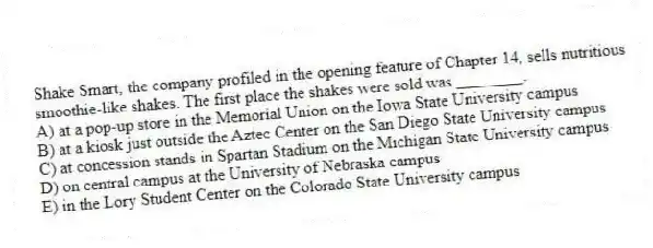 Shake Smart, the company profiled in the opening feature of Chapter 14, sells nutritious smoothie-like shakes. The first place the shakes were sold was ________.
A) at a pop-up store in the Memorial Union on the Iowa State University campus
B) at a kiosk just outside the Aztec Center on the San Diego State University campus
C) at concession stands in Spartan Stadium on the Michigan State University campus
D) on central campus at the University of Nebraska campus
E) in the Lory Student Center on the Colorado State University campus