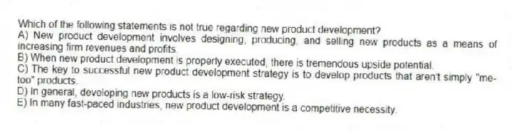 Which of the following statements is not true regarding new product development?
A) New product development involves designing, producing, and selling new products as a means of increasing firm revenues and profits.
B) When new product development is properly executed, there is tremendous upside potential.
C) The key to successful new product development strategy is to develop products that aren't simply "me-too" products.
D) In general, developing new products is a low-risk strategy.
E) In many fast-paced industries, new product development is a competitive necessity.