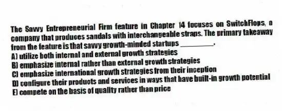 The Savvy Entrepreneurial Firm feature in Chapter 14 focuses on SwitchFlops, a company that produces sandals with interchangeable straps. The primary takeaway from the feature is that savvy growth-minded startups ________.
A) utilize both internal and external growth strategies
B) emphasize internal rather than external growth strategies
C) emphasize international growth strategies from their inception
D) configure their products and services in ways that have built-in growth potential
E) compete on the basis of quality rather than price