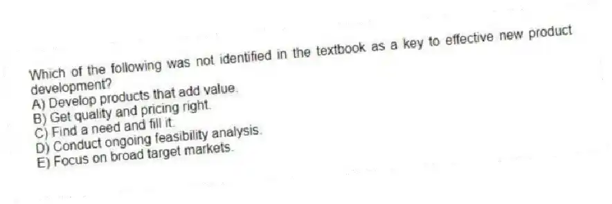 Which of the following was not identified in the textbook as a key to effective new product development?
A) Develop products that add value.
B) Get quality and pricing right.
C) Find a need and fill it.
D) Conduct ongoing feasibility analysis.
E) Focus on broad target markets.