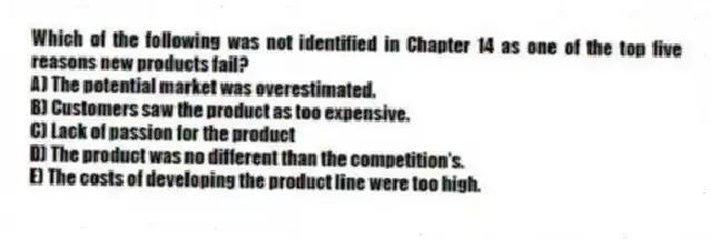 Which of the following was not identified in Chapter 14 as one of the top five reasons new products fail?
A) The potential market was overestimated.
B) Customers saw the product as too expensive.
C) Lack of passion for the product
D) The product was no different than the competition's.
E) The costs of developing the product line were too high.