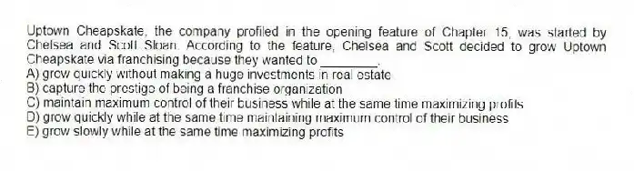 Uptown Cheapskate, the company profiled in the opening feature of Chapter 15, was started by Chelsea and Scott Sloan. According to the feature, Chelsea and Scott decided to grow Uptown Cheapskate via franchising because they wanted to ________.
A) grow quickly without making a huge investments in real estate
B) capture the prestige of being a franchise organization
C) maintain maximum control of their business while at the same time maximizing profits
D) grow quickly while at the same time maintaining maximum control of their business
E) grow slowly while at the same time maximizing profits