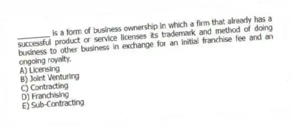 ________ is a form of business ownership in which a firm that already has a successful product or service licenses its trademark and method of doing business to other business in exchange for an initial franchise fee and an ongoing royalty.
A) Licensing
B) Joint Venturing
C) Contracting
D) Franchising
E) Sub-Contracting