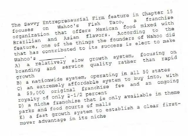 The Savvy Entrepreneurial Firm feature in Chapter 15 focuses on Wahoo's Fish Taco, a franchise organization that offers Mexican food mixed with Brazilian and Asian flavors. According to the feature, one of the things the founders of Wahoo did that has contributed to its success is elect to make Wahoo's ________.
A) a relatively slow growth system, focusing on branding and service quality rather than rapid growth
B) a nationwide system, operating in all 50 states
C) an extremely affordable system to buy into, with a $9,000 original franchise fee and an ongoing royalty of only 2-1/2 percent
D) a niche franchise that is only available in theme parks and food courts of malls
E) a fast growth system to establish a clear first-mover advantage in its niche