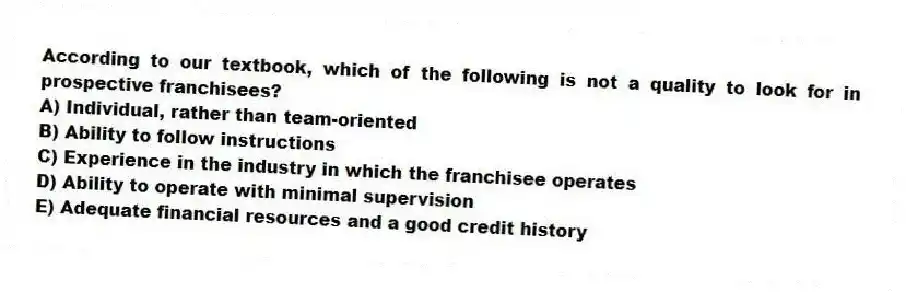According to our textbook, which of the following is not a quality to look for in prospective franchisees?
A) Individual, rather than team-oriented
B) Ability to follow instructions
C) Experience in the industry in which the franchisee operates
D) Ability to operate with minimal supervision
E) Adequate financial resources and a good credit history