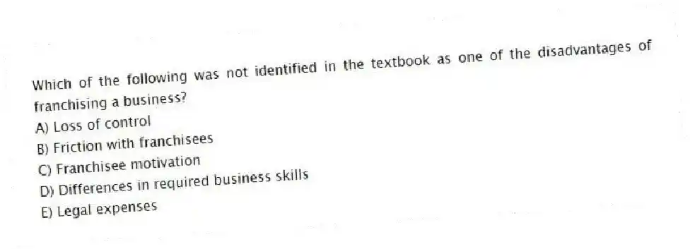 Which of the following was not identified in the textbook as one of the disadvantages of franchising a business?
A) Loss of control
B) Friction with franchisees
C) Franchisee motivation
D) Differences in required business skills
E) Legal expenses