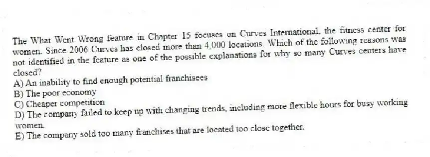 The What Went Wrong feature in Chapter 15 focuses on Curves International, the fitness center for women. Since 2006 Curves has closed more than 4,000 locations. Which of the following reasons was not identified in the feature as one of the possible explanations for why so many Curves centers have closed?
A) An inability to find enough potential franchisees
B) The poor economy
C) Cheaper competition
D) The company failed to keep up with changing trends, including more flexible hours for busy working women.
E) The company sold too many franchises that are located too close together.