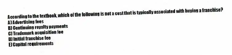 According to the textbook, which of the following is not a cost that is typically associated with buying a franchise?
A) Advertising fees
B) Continuing royalty payments
C) Trademark acquisition fee
D) Initial franchise fee
E) Capital requirements